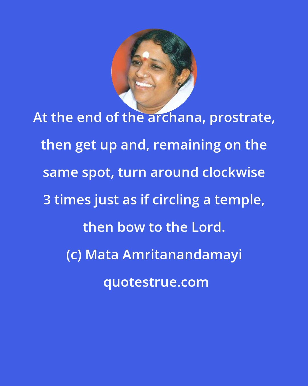 Mata Amritanandamayi: At the end of the archana, prostrate, then get up and, remaining on the same spot, turn around clockwise 3 times just as if circling a temple, then bow to the Lord.