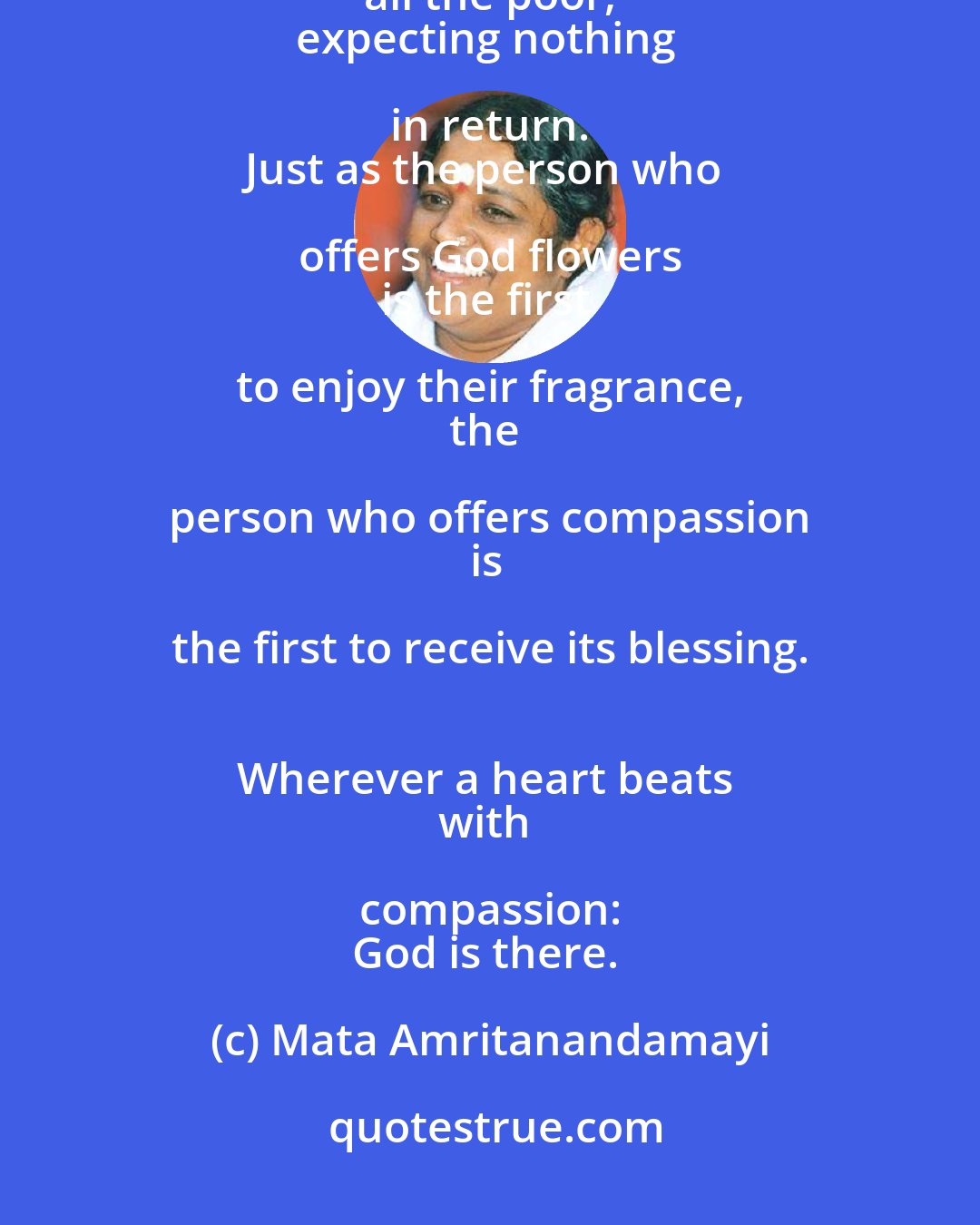 Mata Amritanandamayi: Children, don't waste a single second. 
Serve others, above all the poor, 
expecting nothing in return. 
Just as the person who offers God flowers 
is the first to enjoy their fragrance, 
the person who offers compassion 
is the first to receive its blessing. 
Wherever a heart beats 
with compassion: 
God is there.