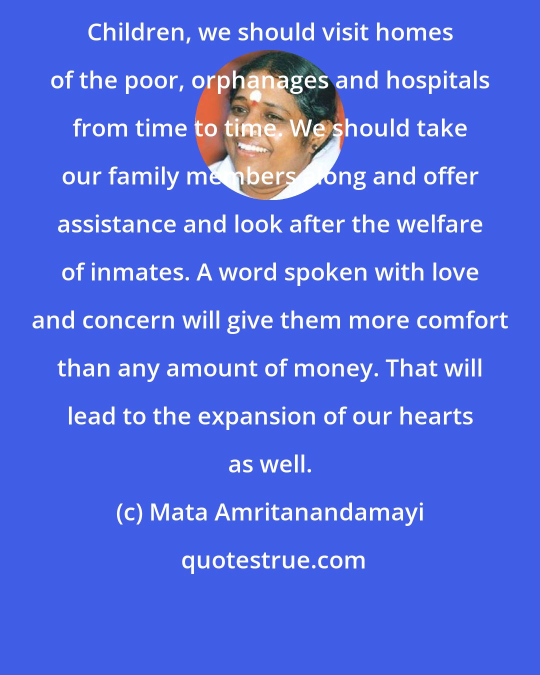 Mata Amritanandamayi: Children, we should visit homes of the poor, orphanages and hospitals from time to time. We should take our family members along and offer assistance and look after the welfare of inmates. A word spoken with love and concern will give them more comfort than any amount of money. That will lead to the expansion of our hearts as well.