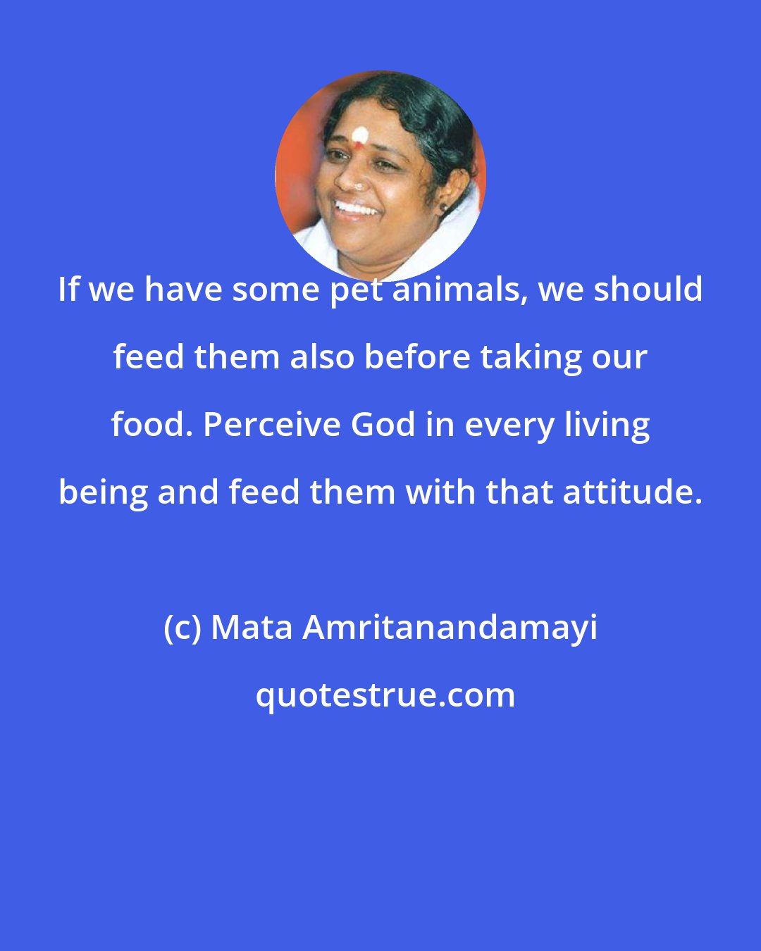 Mata Amritanandamayi: If we have some pet animals, we should feed them also before taking our food. Perceive God in every living being and feed them with that attitude.