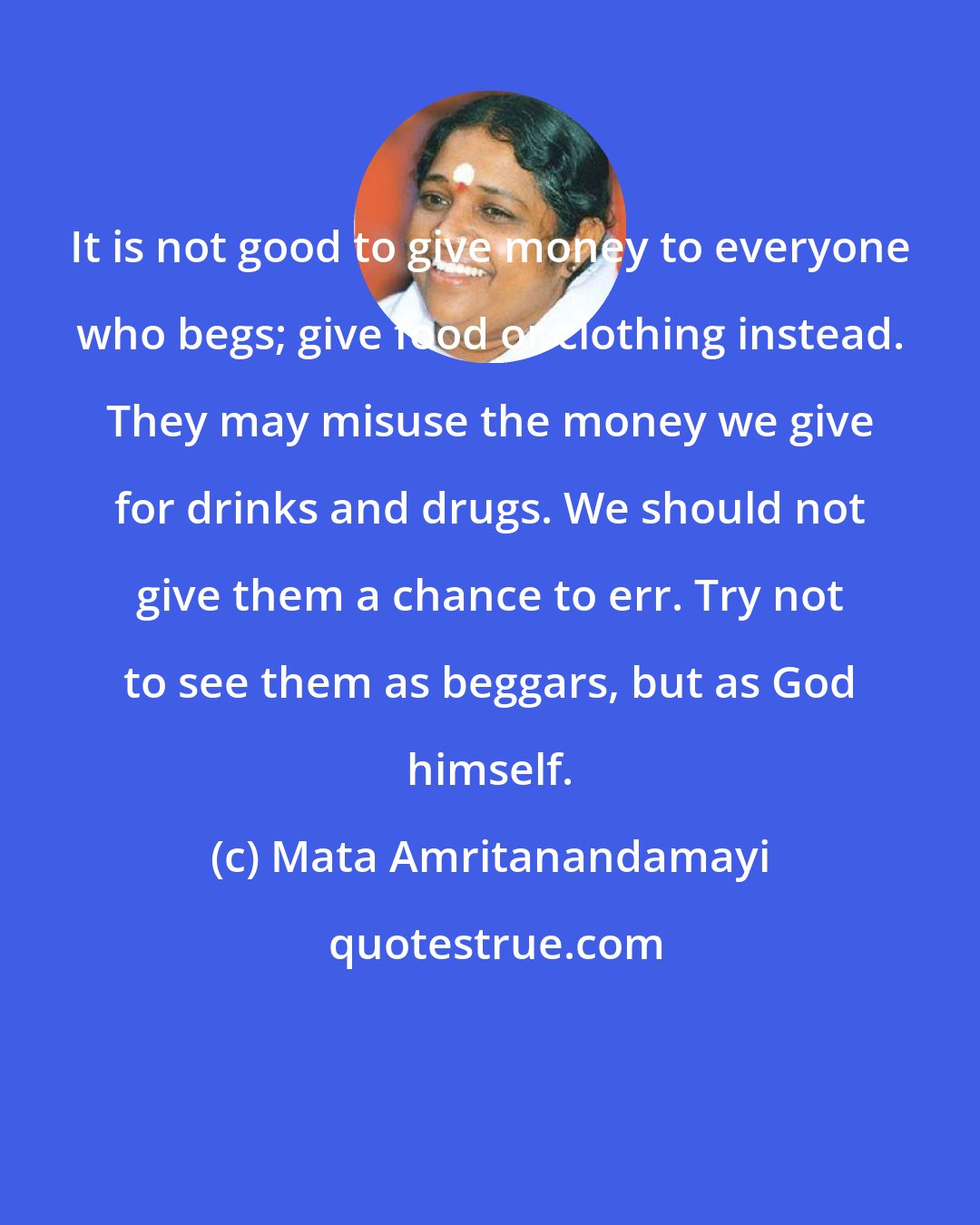 Mata Amritanandamayi: It is not good to give money to everyone who begs; give food or clothing instead. They may misuse the money we give for drinks and drugs. We should not give them a chance to err. Try not to see them as beggars, but as God himself.