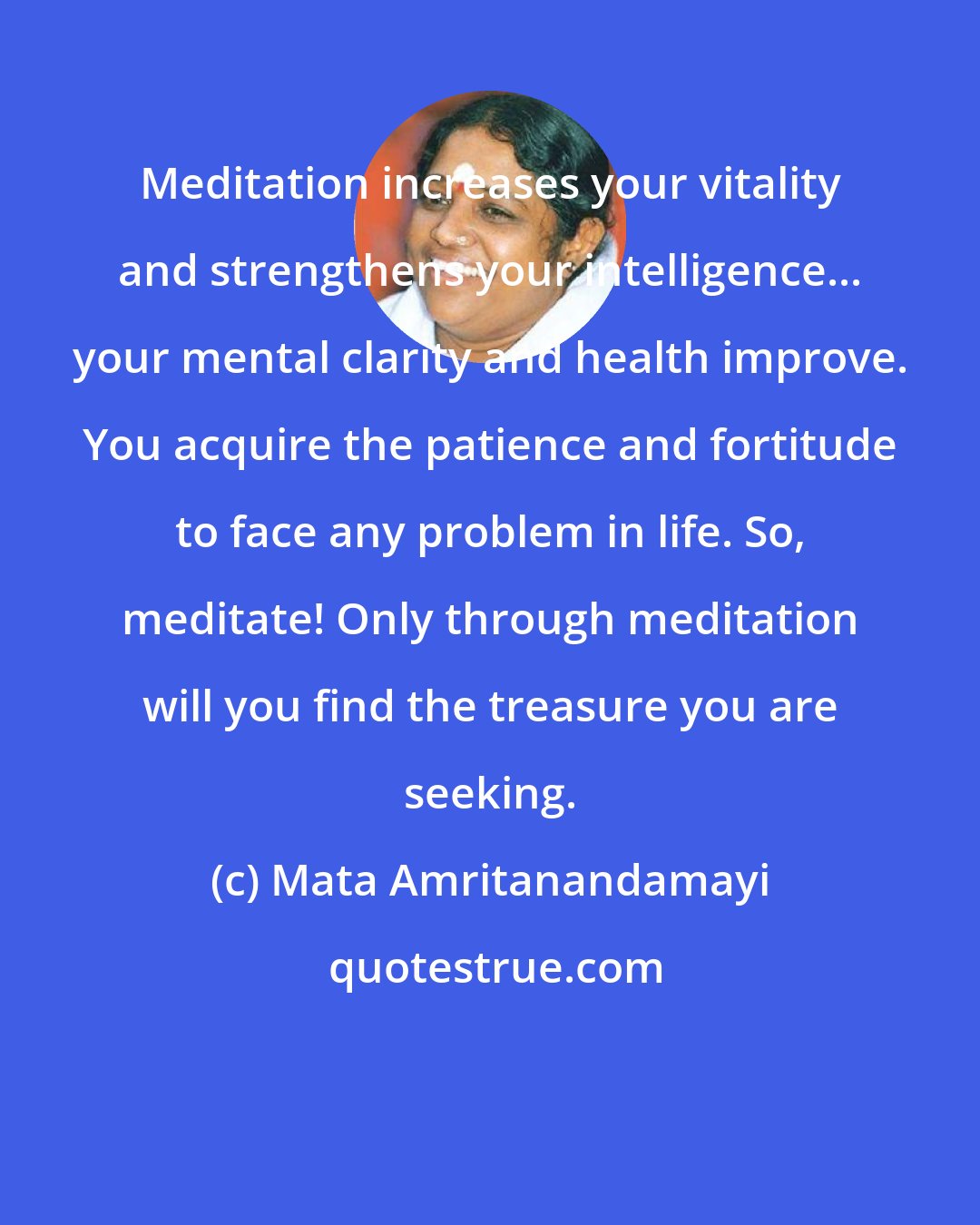 Mata Amritanandamayi: Meditation increases your vitality and strengthens your intelligence... your mental clarity and health improve. You acquire the patience and fortitude to face any problem in life. So, meditate! Only through meditation will you find the treasure you are seeking.