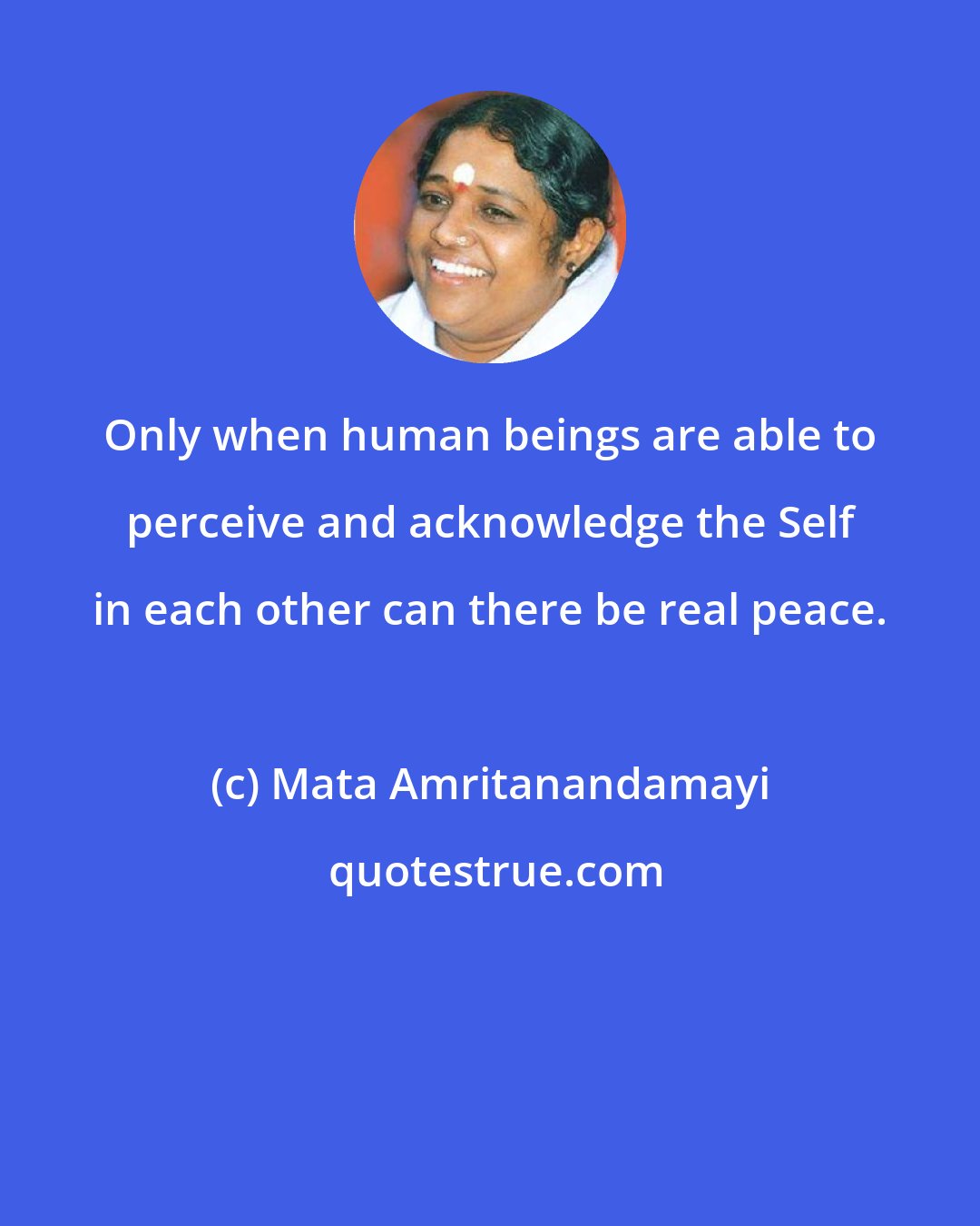 Mata Amritanandamayi: Only when human beings are able to perceive and acknowledge the Self in each other can there be real peace.