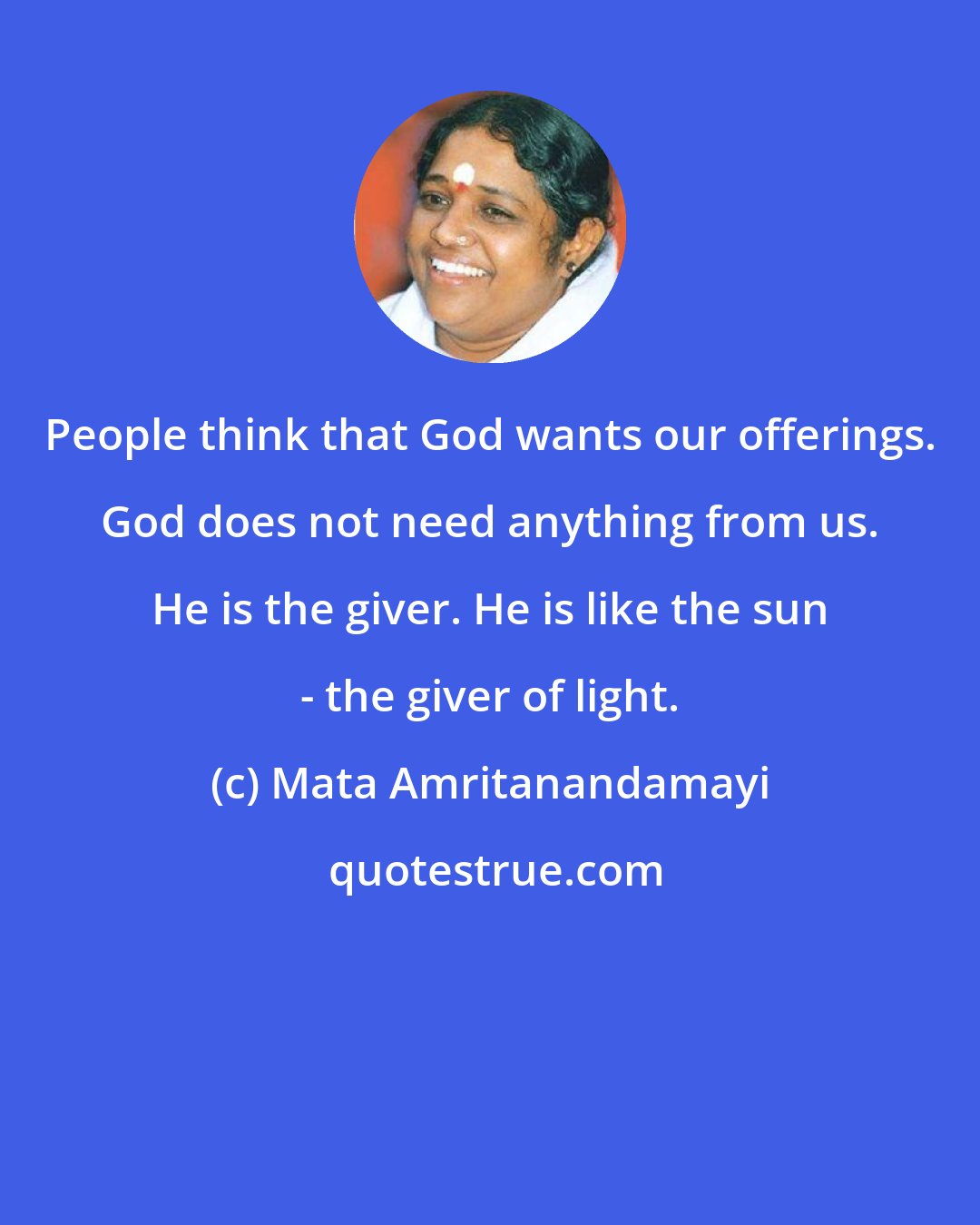 Mata Amritanandamayi: People think that God wants our offerings. God does not need anything from us. He is the giver. He is like the sun - the giver of light.