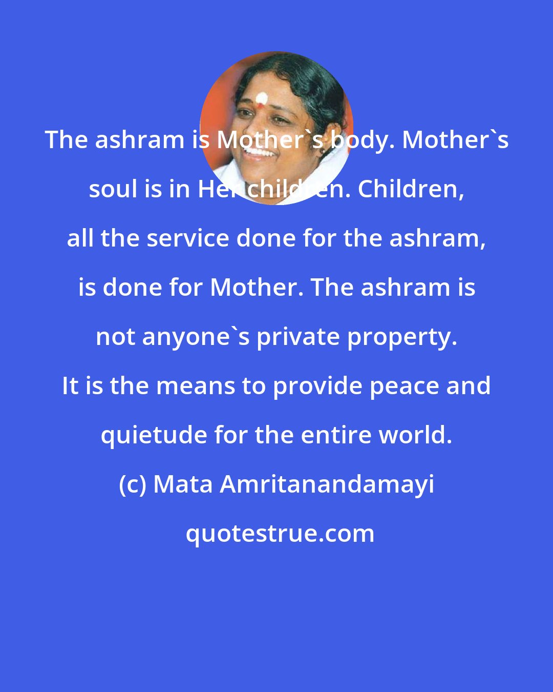 Mata Amritanandamayi: The ashram is Mother's body. Mother's soul is in Her children. Children, all the service done for the ashram, is done for Mother. The ashram is not anyone's private property. It is the means to provide peace and quietude for the entire world.