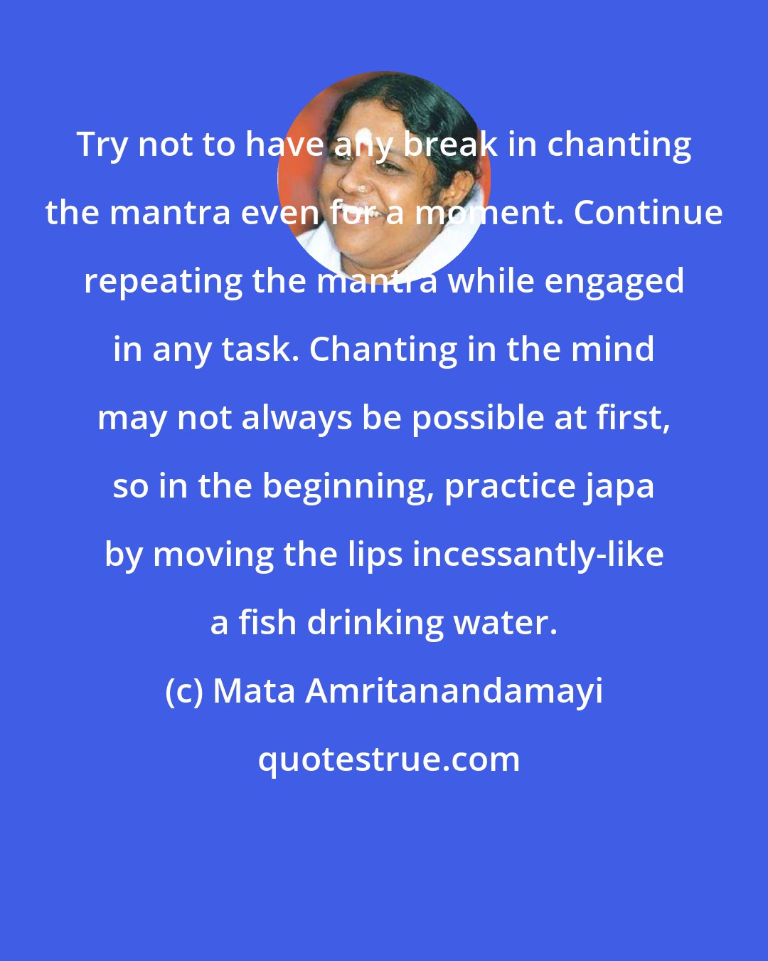 Mata Amritanandamayi: Try not to have any break in chanting the mantra even for a moment. Continue repeating the mantra while engaged in any task. Chanting in the mind may not always be possible at first, so in the beginning, practice japa by moving the lips incessantly-like a fish drinking water.