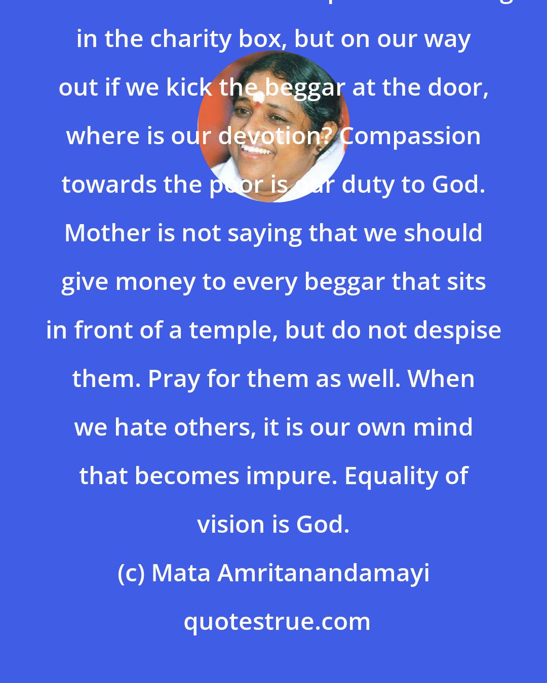 Mata Amritanandamayi: Children, we may go to the temple, reverently circumambulate the sanctum sanctorum and put our offering in the charity box, but on our way out if we kick the beggar at the door, where is our devotion? Compassion towards the poor is our duty to God. Mother is not saying that we should give money to every beggar that sits in front of a temple, but do not despise them. Pray for them as well. When we hate others, it is our own mind that becomes impure. Equality of vision is God.