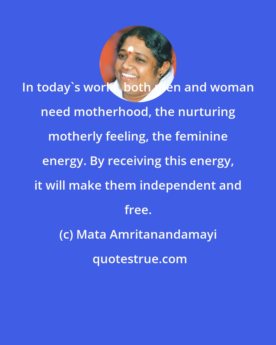 Mata Amritanandamayi: In today's world, both men and woman need motherhood, the nurturing motherly feeling, the feminine energy. By receiving this energy, it will make them independent and free.