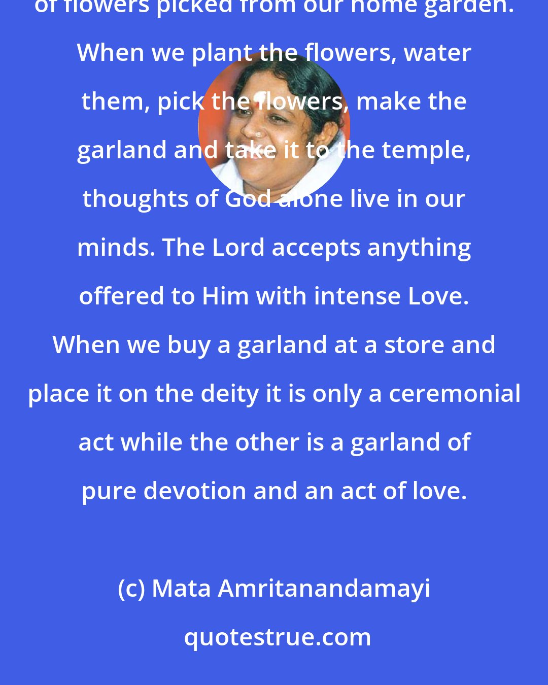 Mata Amritanandamayi: There is a lot of difference between offering a garland of flowers bought from a shop and one that we make out of flowers picked from our home garden. When we plant the flowers, water them, pick the flowers, make the garland and take it to the temple, thoughts of God alone live in our minds. The Lord accepts anything offered to Him with intense Love. When we buy a garland at a store and place it on the deity it is only a ceremonial act while the other is a garland of pure devotion and an act of love.