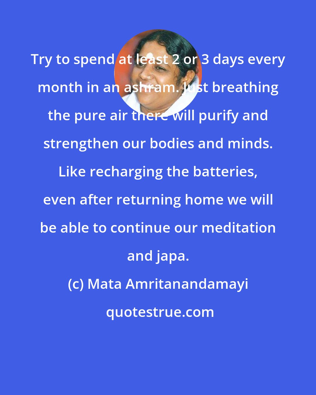 Mata Amritanandamayi: Try to spend at least 2 or 3 days every month in an ashram. Just breathing the pure air there will purify and strengthen our bodies and minds. Like recharging the batteries, even after returning home we will be able to continue our meditation and japa.
