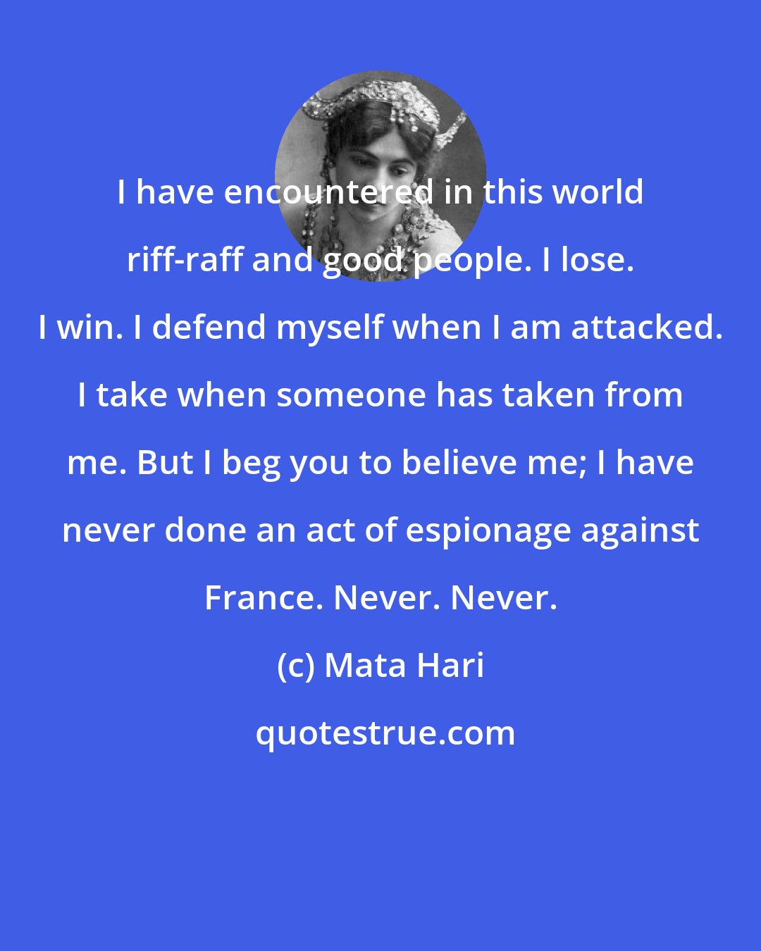 Mata Hari: I have encountered in this world riff-raff and good people. I lose. I win. I defend myself when I am attacked. I take when someone has taken from me. But I beg you to believe me; I have never done an act of espionage against France. Never. Never.