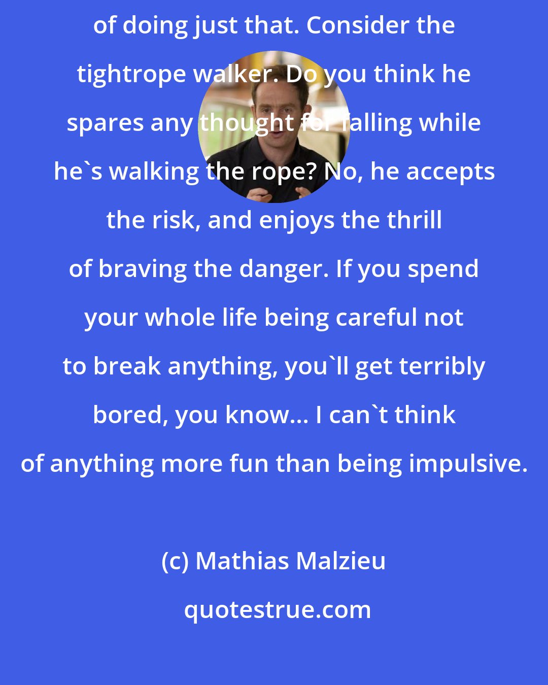 Mathias Malzieu: If you're frightened of damaging yourself, you increase the risk of doing just that. Consider the tightrope walker. Do you think he spares any thought for falling while he's walking the rope? No, he accepts the risk, and enjoys the thrill of braving the danger. If you spend your whole life being careful not to break anything, you'll get terribly bored, you know... I can't think of anything more fun than being impulsive.