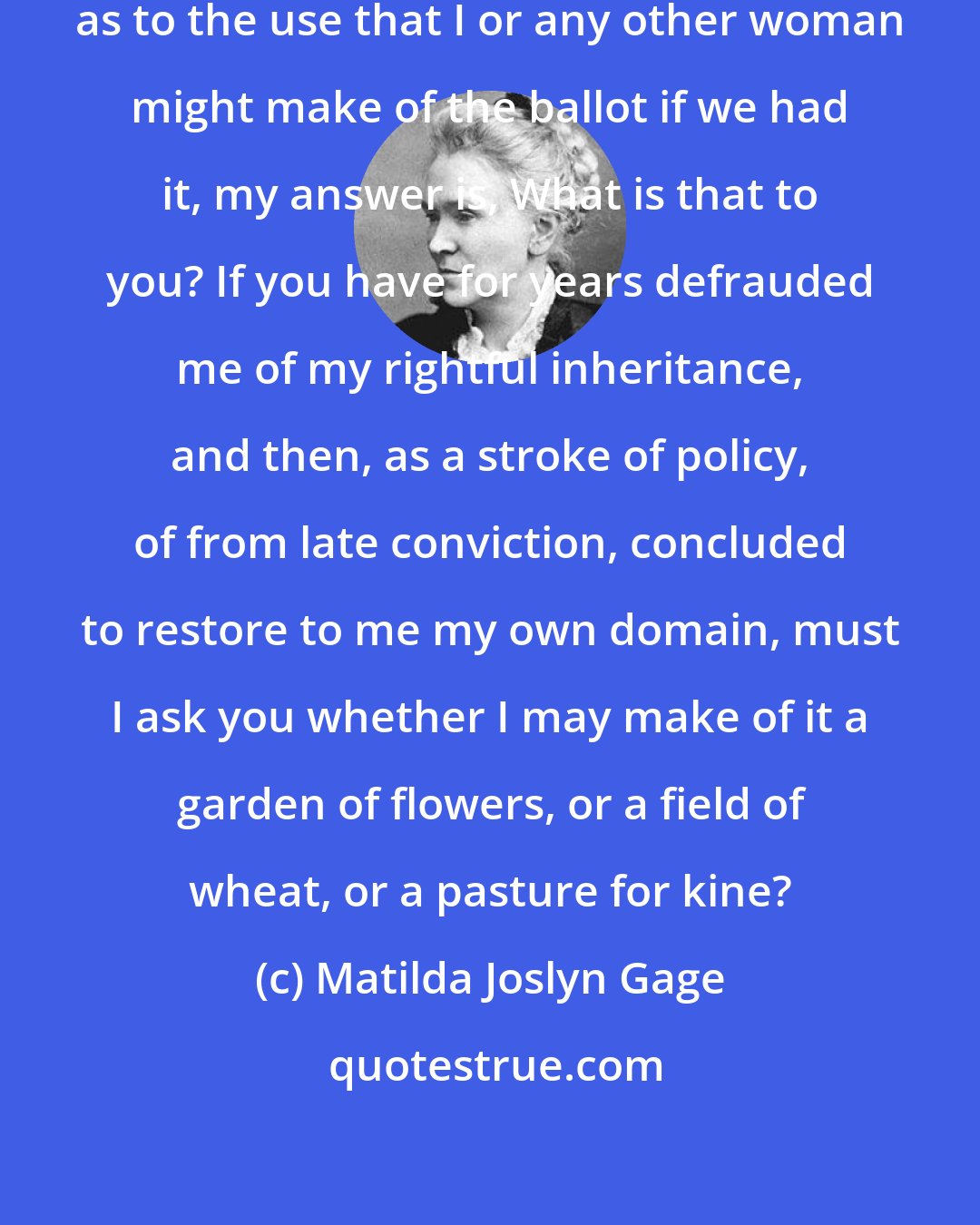 Matilda Joslyn Gage: When any man expresses doubt to me as to the use that I or any other woman might make of the ballot if we had it, my answer is, What is that to you? If you have for years defrauded me of my rightful inheritance, and then, as a stroke of policy, of from late conviction, concluded to restore to me my own domain, must I ask you whether I may make of it a garden of flowers, or a field of wheat, or a pasture for kine?
