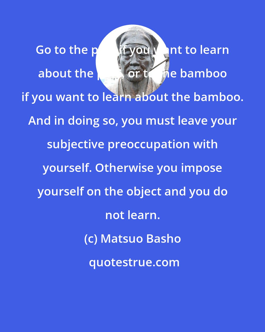 Matsuo Basho: Go to the pine if you want to learn about the pine, or to the bamboo if you want to learn about the bamboo. And in doing so, you must leave your subjective preoccupation with yourself. Otherwise you impose yourself on the object and you do not learn.