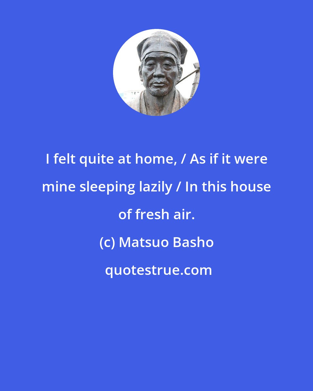 Matsuo Basho: I felt quite at home, / As if it were mine sleeping lazily / In this house of fresh air.