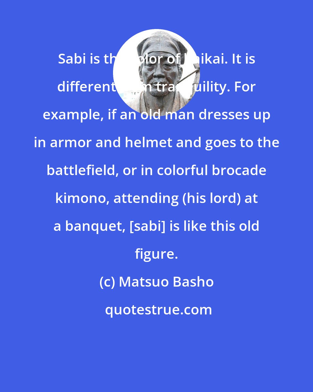Matsuo Basho: Sabi is the color of haikai. It is different from tranquility. For example, if an old man dresses up in armor and helmet and goes to the battlefield, or in colorful brocade kimono, attending (his lord) at a banquet, [sabi] is like this old figure.