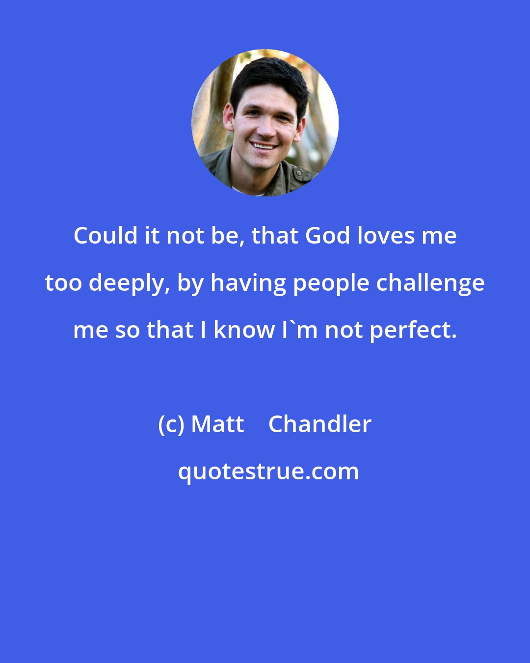 Matt    Chandler: Could it not be, that God loves me too deeply, by having people challenge me so that I know I'm not perfect.