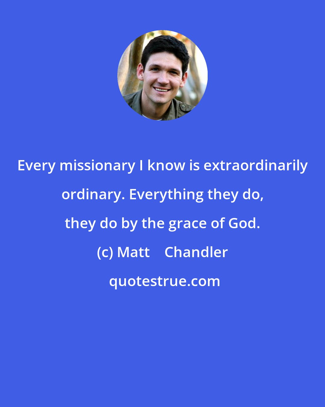 Matt    Chandler: Every missionary I know is extraordinarily ordinary. Everything they do, they do by the grace of God.