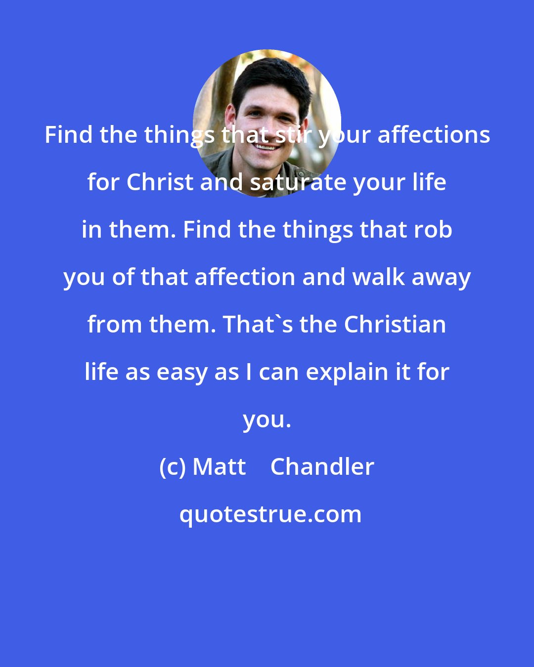 Matt    Chandler: Find the things that stir your affections for Christ and saturate your life in them. Find the things that rob you of that affection and walk away from them. That's the Christian life as easy as I can explain it for you.