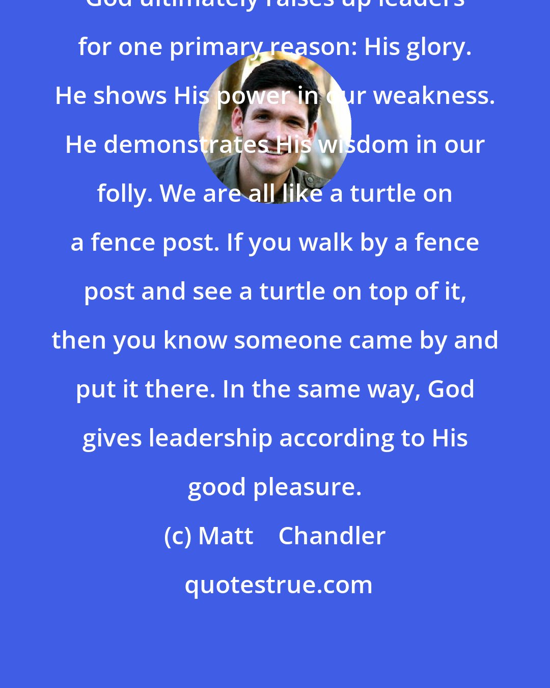 Matt    Chandler: God ultimately raises up leaders for one primary reason: His glory. He shows His power in our weakness. He demonstrates His wisdom in our folly. We are all like a turtle on a fence post. If you walk by a fence post and see a turtle on top of it, then you know someone came by and put it there. In the same way, God gives leadership according to His good pleasure.