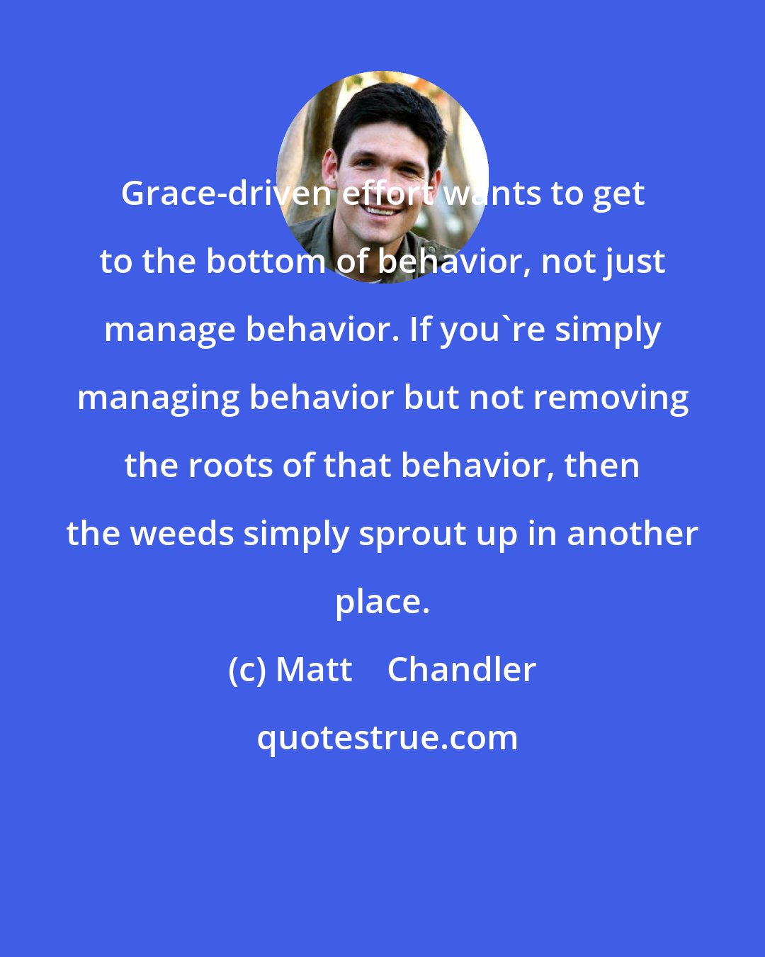 Matt    Chandler: Grace-driven effort wants to get to the bottom of behavior, not just manage behavior. If you're simply managing behavior but not removing the roots of that behavior, then the weeds simply sprout up in another place.