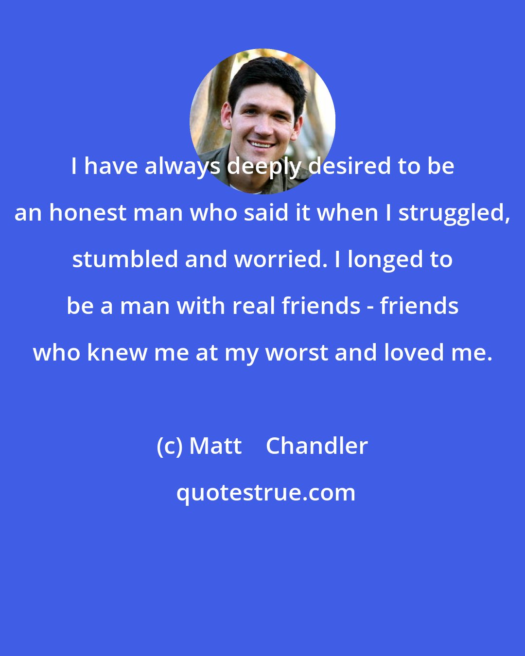 Matt    Chandler: I have always deeply desired to be an honest man who said it when I struggled, stumbled and worried. I longed to be a man with real friends - friends who knew me at my worst and loved me.