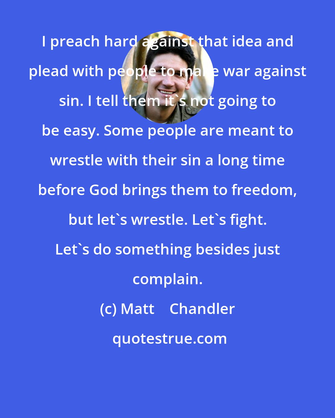 Matt    Chandler: I preach hard against that idea and plead with people to make war against sin. I tell them it's not going to be easy. Some people are meant to wrestle with their sin a long time before God brings them to freedom, but let's wrestle. Let's fight. Let's do something besides just complain.