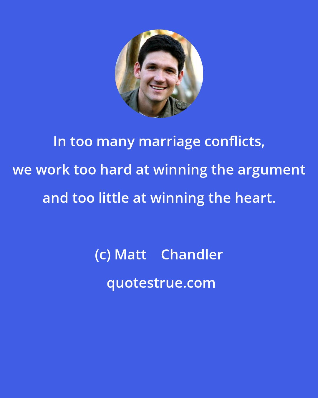 Matt    Chandler: In too many marriage conflicts, we work too hard at winning the argument and too little at winning the heart.