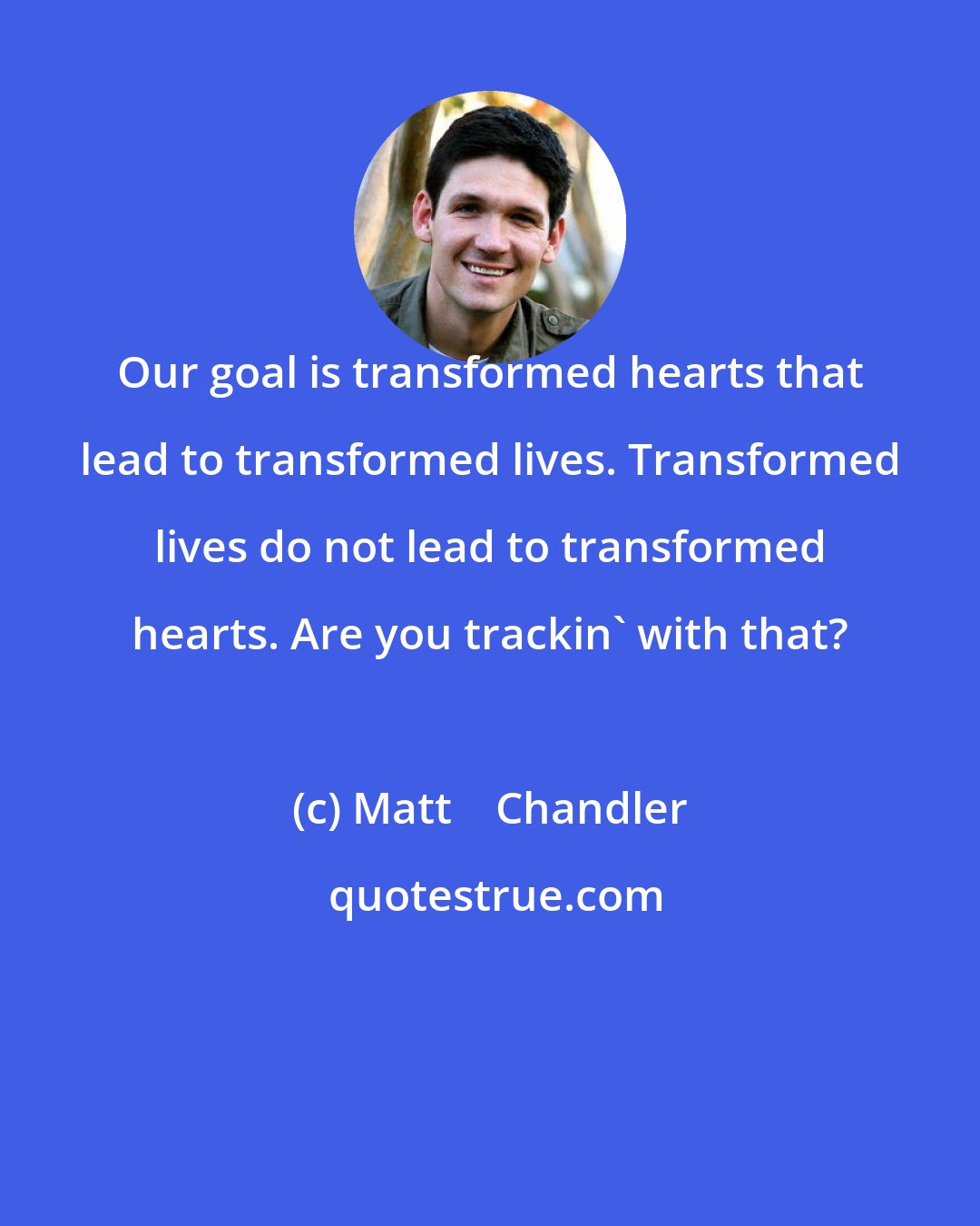 Matt    Chandler: Our goal is transformed hearts that lead to transformed lives. Transformed lives do not lead to transformed hearts. Are you trackin' with that?