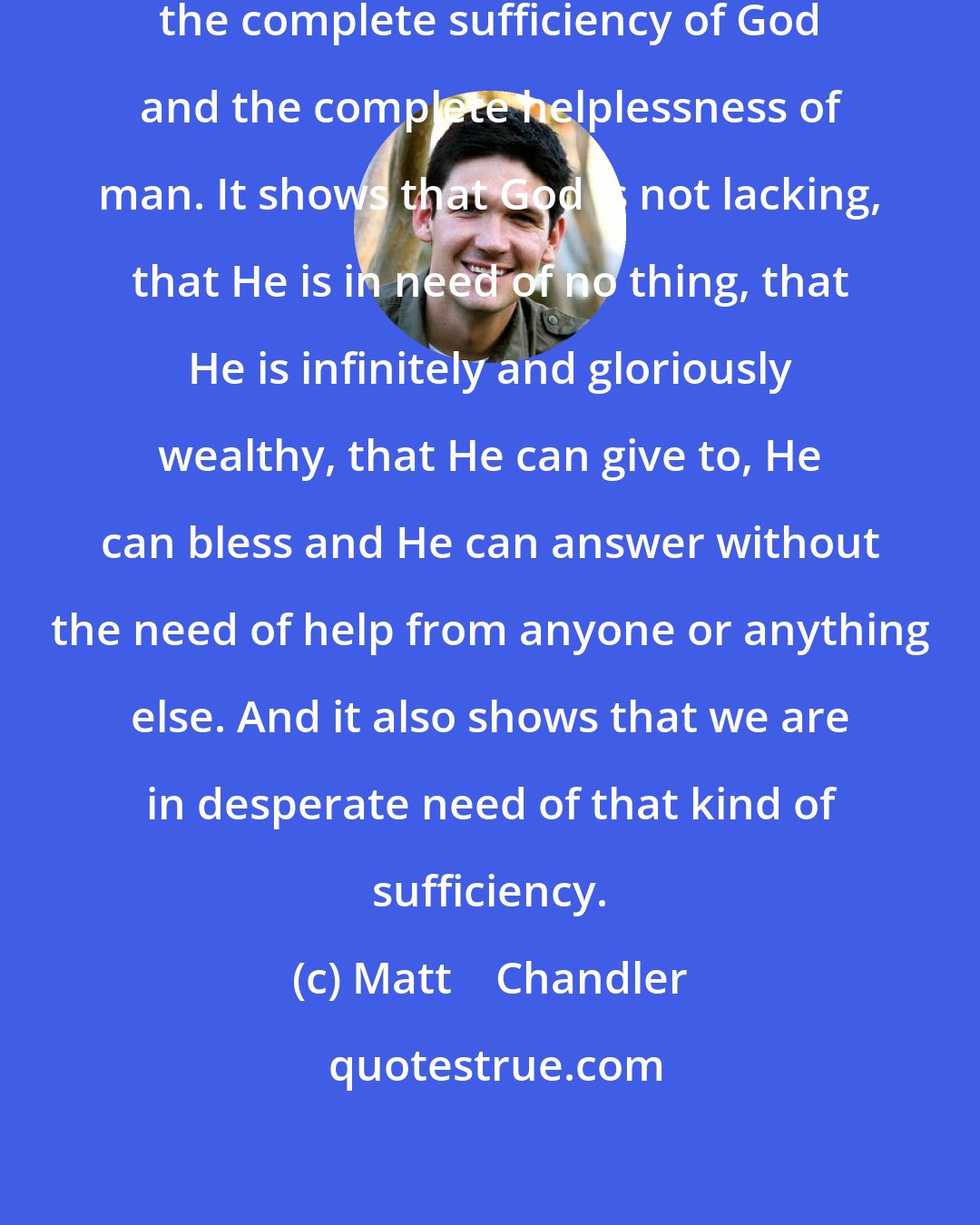 Matt    Chandler: Prayer does two things. It shows the complete sufficiency of God and the complete helplessness of man. It shows that God is not lacking, that He is in need of no thing, that He is infinitely and gloriously wealthy, that He can give to, He can bless and He can answer without the need of help from anyone or anything else. And it also shows that we are in desperate need of that kind of sufficiency.