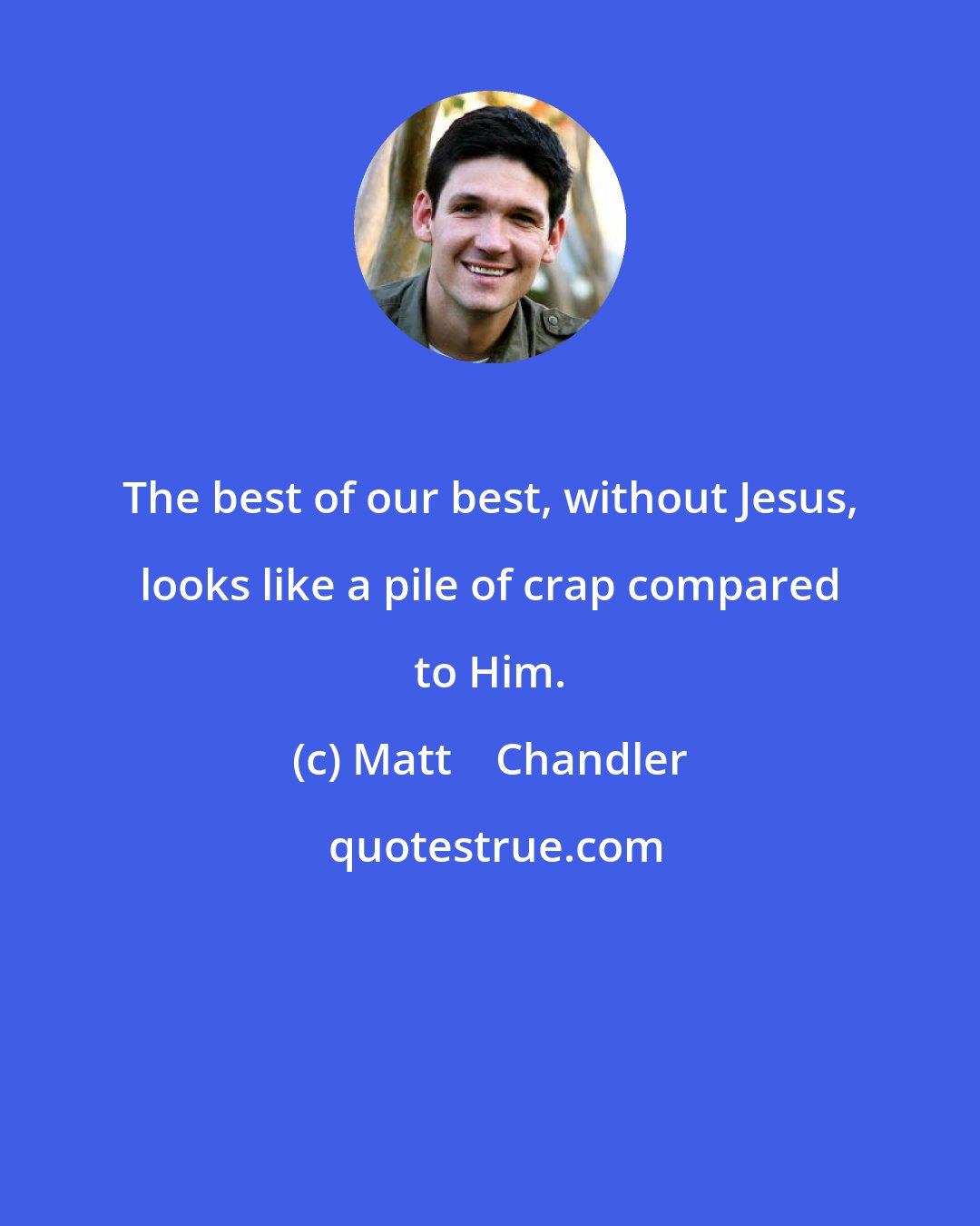 Matt    Chandler: The best of our best, without Jesus, looks like a pile of crap compared to Him.