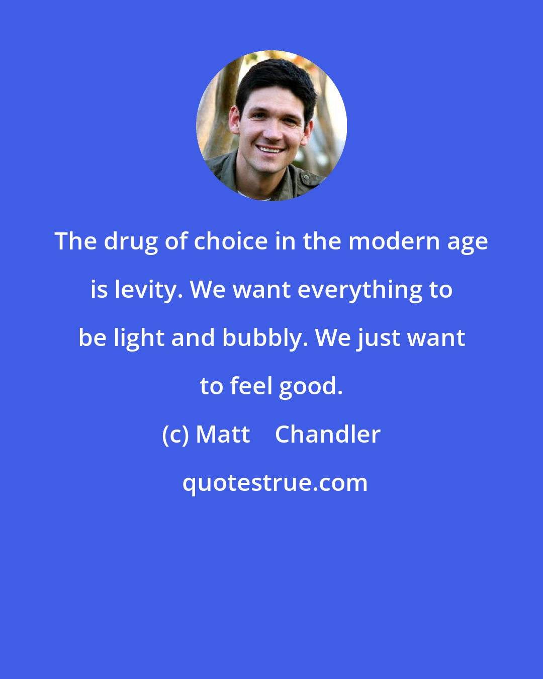 Matt    Chandler: The drug of choice in the modern age is levity. We want everything to be light and bubbly. We just want to feel good.