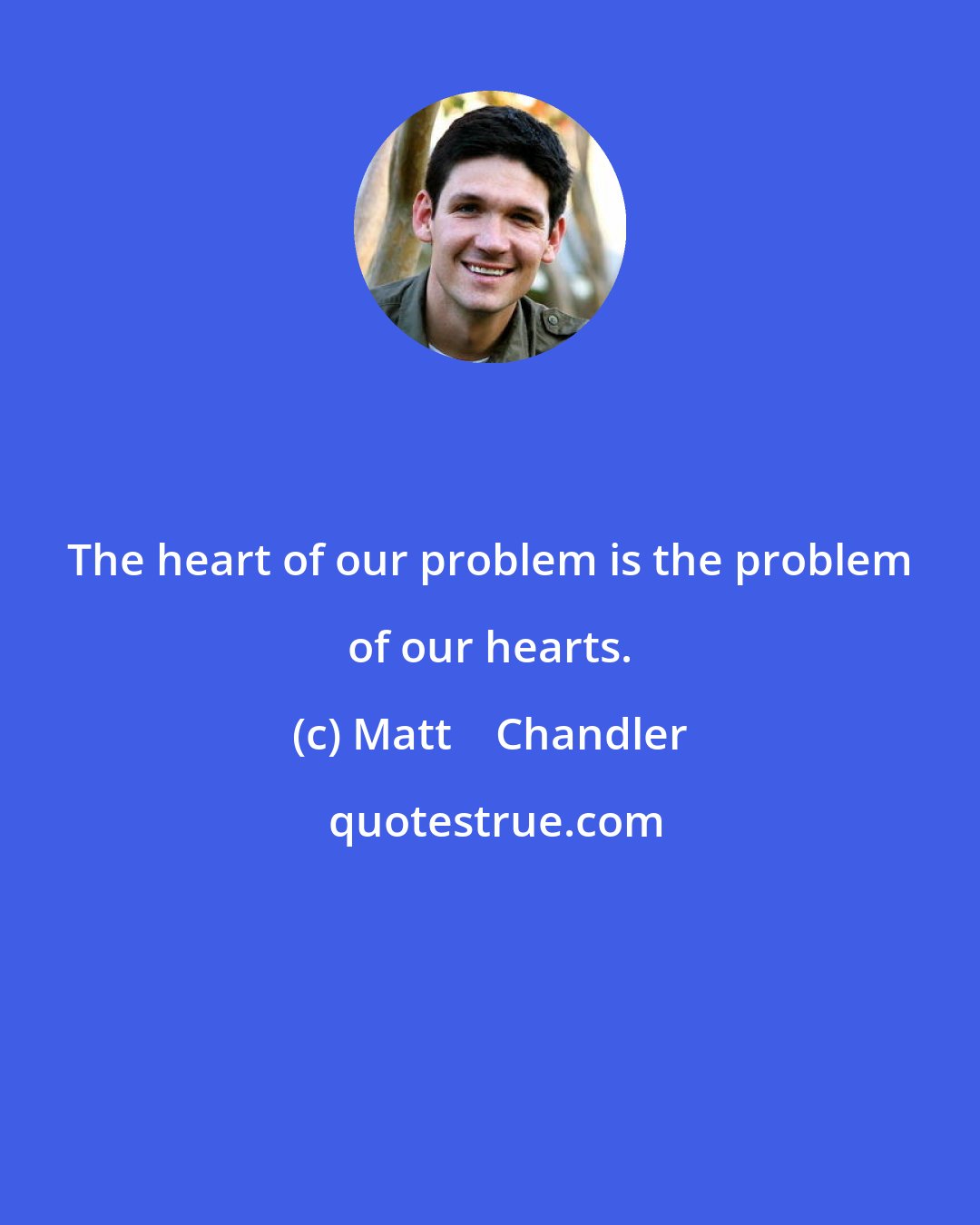 Matt    Chandler: The heart of our problem is the problem of our hearts.