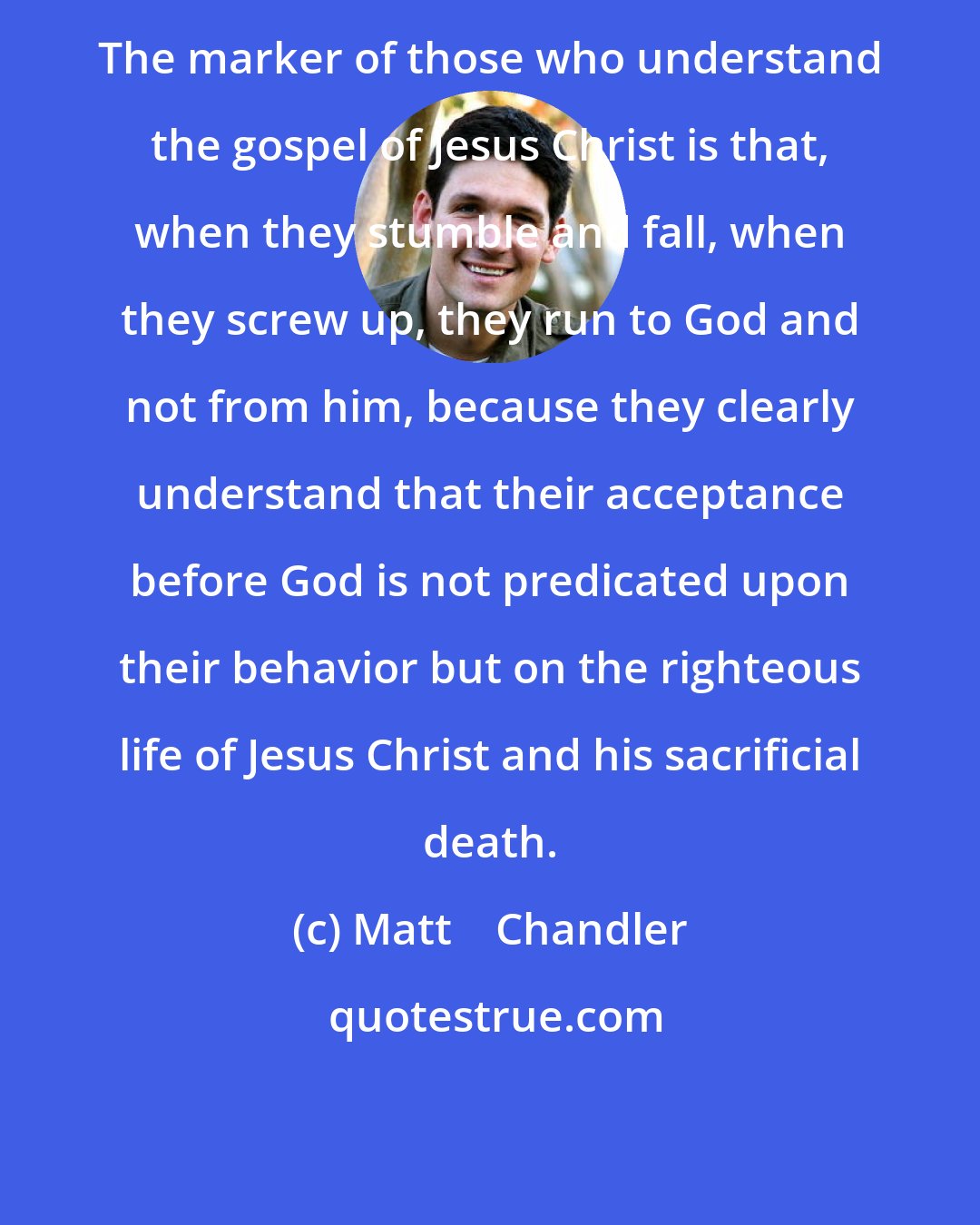 Matt    Chandler: The marker of those who understand the gospel of Jesus Christ is that, when they stumble and fall, when they screw up, they run to God and not from him, because they clearly understand that their acceptance before God is not predicated upon their behavior but on the righteous life of Jesus Christ and his sacrificial death.