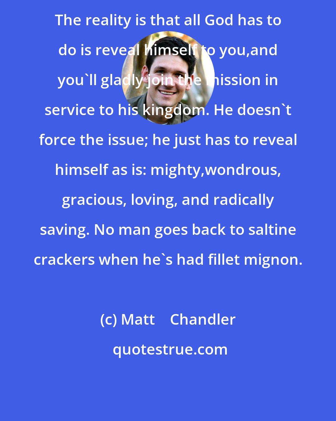 Matt    Chandler: The reality is that all God has to do is reveal himself to you,and you'll gladly join the mission in service to his kingdom. He doesn't force the issue; he just has to reveal himself as is: mighty,wondrous, gracious, loving, and radically saving. No man goes back to saltine crackers when he's had fillet mignon.