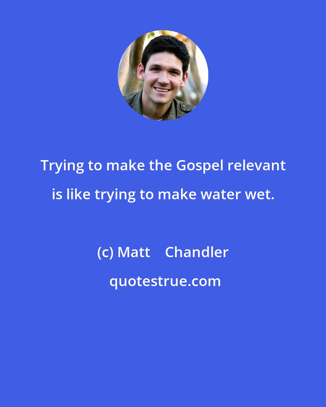 Matt    Chandler: Trying to make the Gospel relevant is like trying to make water wet.