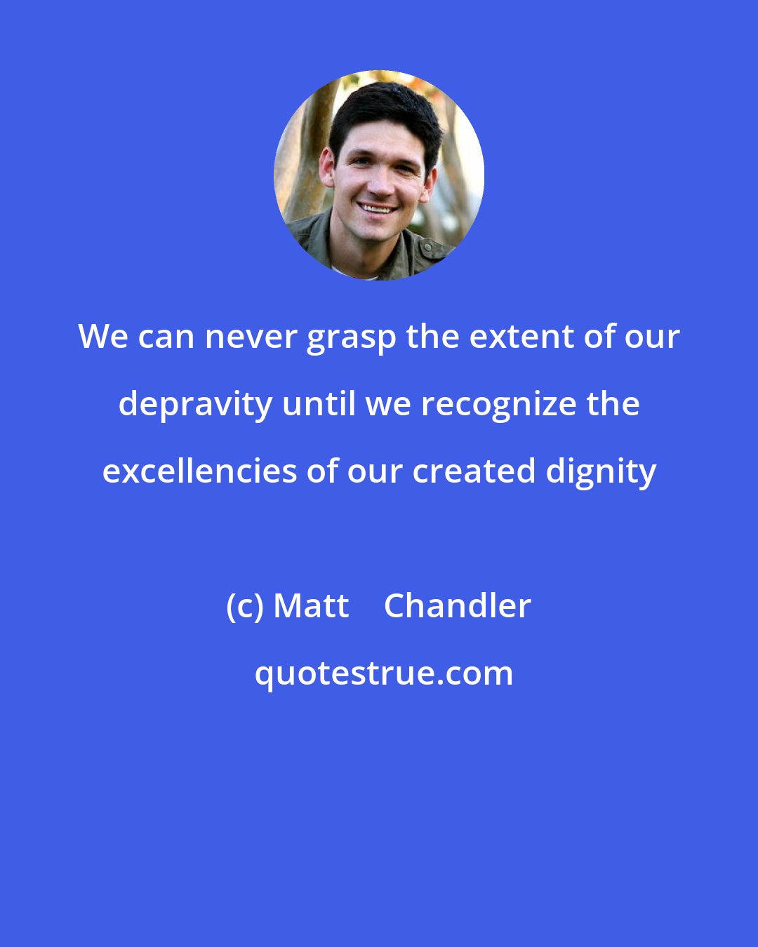 Matt    Chandler: We can never grasp the extent of our depravity until we recognize the excellencies of our created dignity