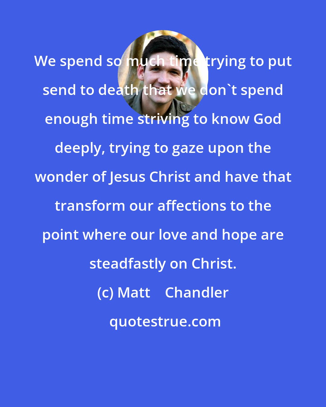 Matt    Chandler: We spend so much time trying to put send to death that we don't spend enough time striving to know God deeply, trying to gaze upon the wonder of Jesus Christ and have that transform our affections to the point where our love and hope are steadfastly on Christ.