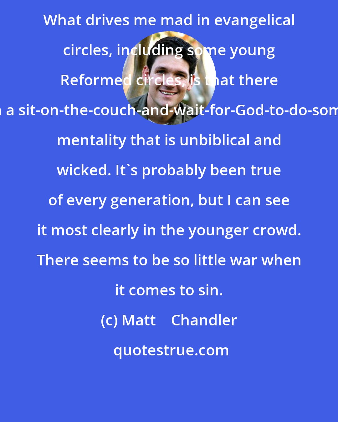 Matt    Chandler: What drives me mad in evangelical circles, including some young Reformed circles, is that there is often a sit-on-the-couch-and-wait-for-God-to-do-something mentality that is unbiblical and wicked. It's probably been true of every generation, but I can see it most clearly in the younger crowd. There seems to be so little war when it comes to sin.