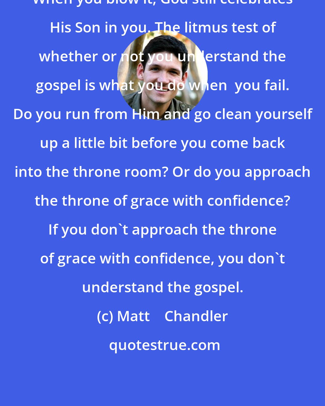 Matt    Chandler: When you blow it, God still celebrates His Son in you. The litmus test of whether or not you understand the gospel is what you do when  you fail. Do you run from Him and go clean yourself up a little bit before you come back into the throne room? Or do you approach the throne of grace with confidence? If you don't approach the throne of grace with confidence, you don't understand the gospel.