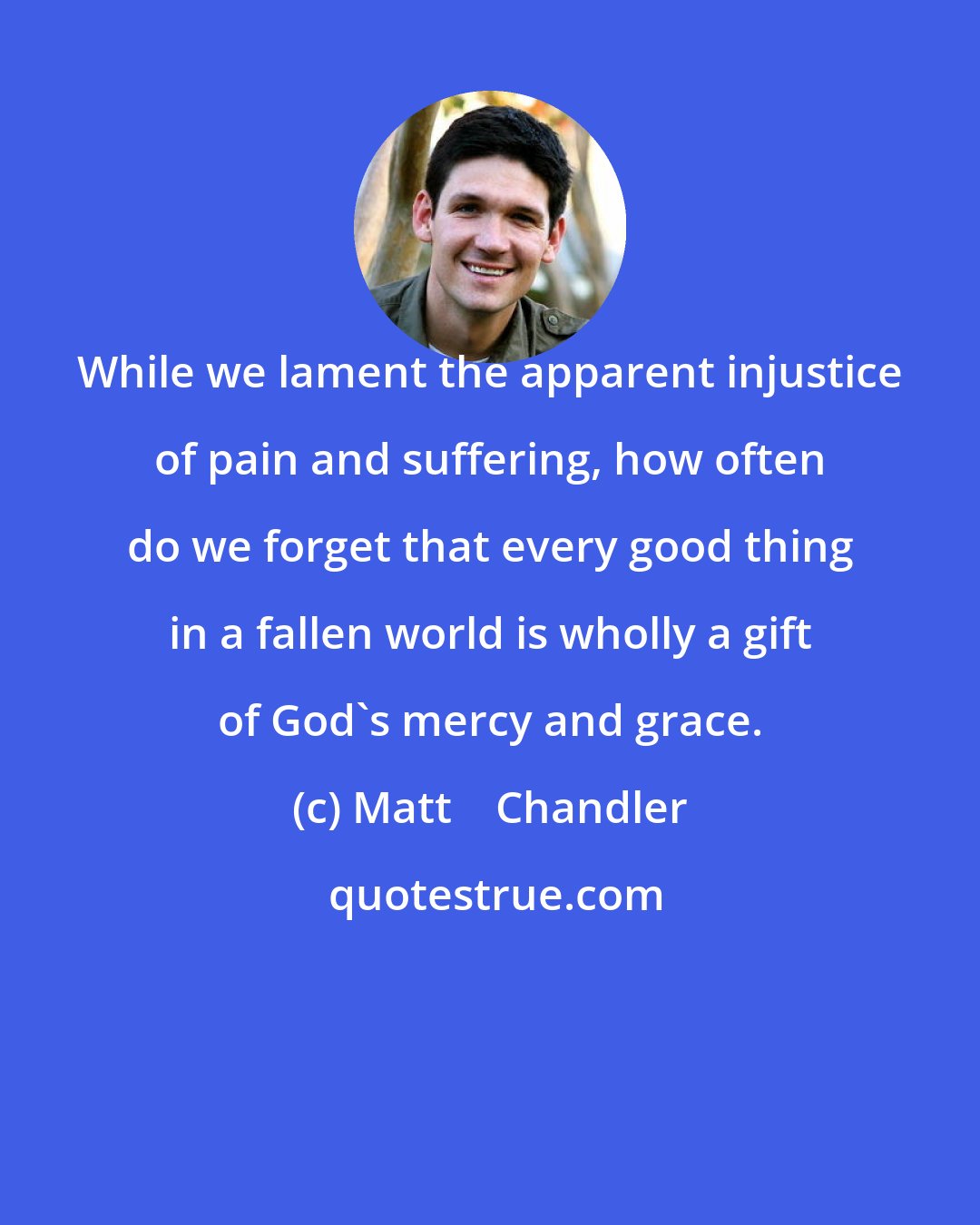 Matt    Chandler: While we lament the apparent injustice of pain and suffering, how often do we forget that every good thing in a fallen world is wholly a gift of God's mercy and grace.