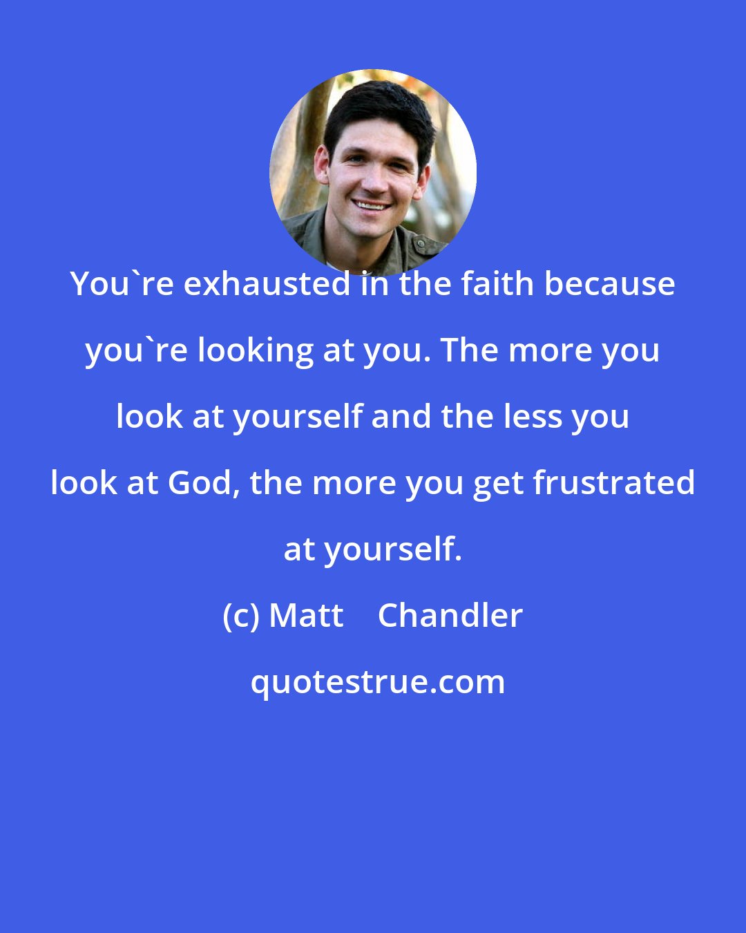 Matt    Chandler: You're exhausted in the faith because you're looking at you. The more you look at yourself and the less you look at God, the more you get frustrated at yourself.