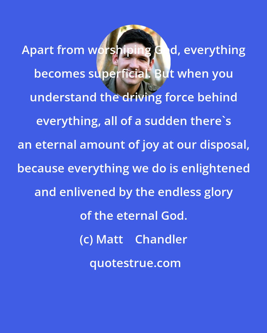 Matt    Chandler: Apart from worshiping God, everything becomes superficial. But when you understand the driving force behind everything, all of a sudden there's an eternal amount of joy at our disposal, because everything we do is enlightened and enlivened by the endless glory of the eternal God.