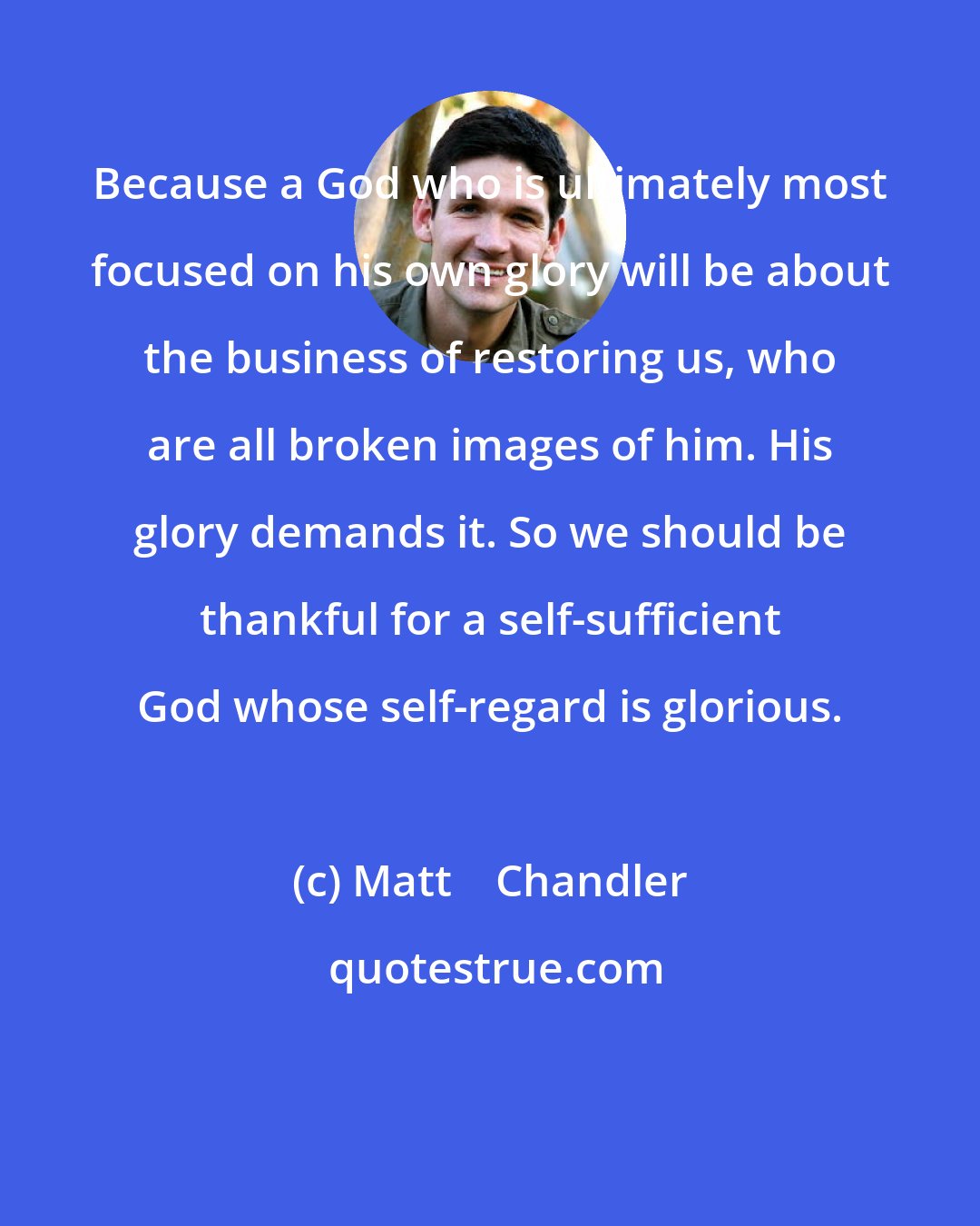 Matt    Chandler: Because a God who is ultimately most focused on his own glory will be about the business of restoring us, who are all broken images of him. His glory demands it. So we should be thankful for a self-sufficient God whose self-regard is glorious.