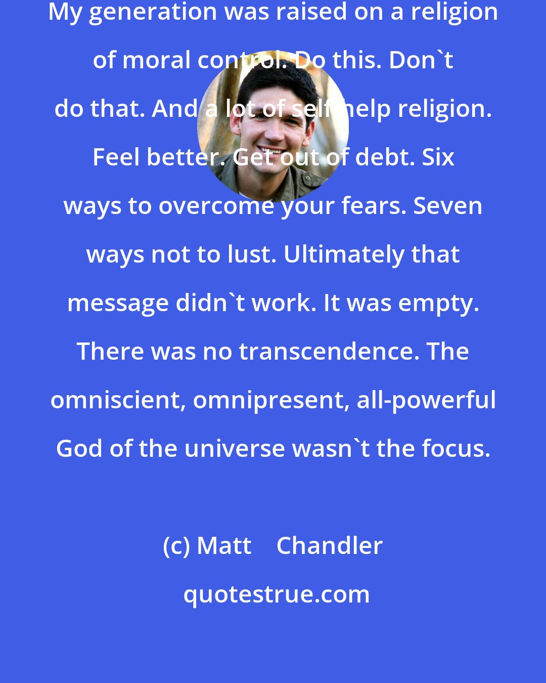 Matt    Chandler: Church is missing transcendence. My generation was raised on a religion of moral control. Do this. Don't do that. And a lot of self-help religion. Feel better. Get out of debt. Six ways to overcome your fears. Seven ways not to lust. Ultimately that message didn't work. It was empty. There was no transcendence. The omniscient, omnipresent, all-powerful God of the universe wasn't the focus.