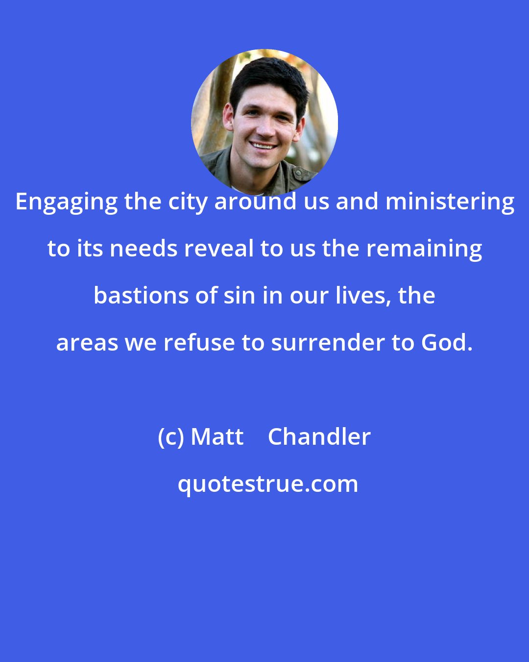 Matt    Chandler: Engaging the city around us and ministering to its needs reveal to us the remaining bastions of sin in our lives, the areas we refuse to surrender to God.