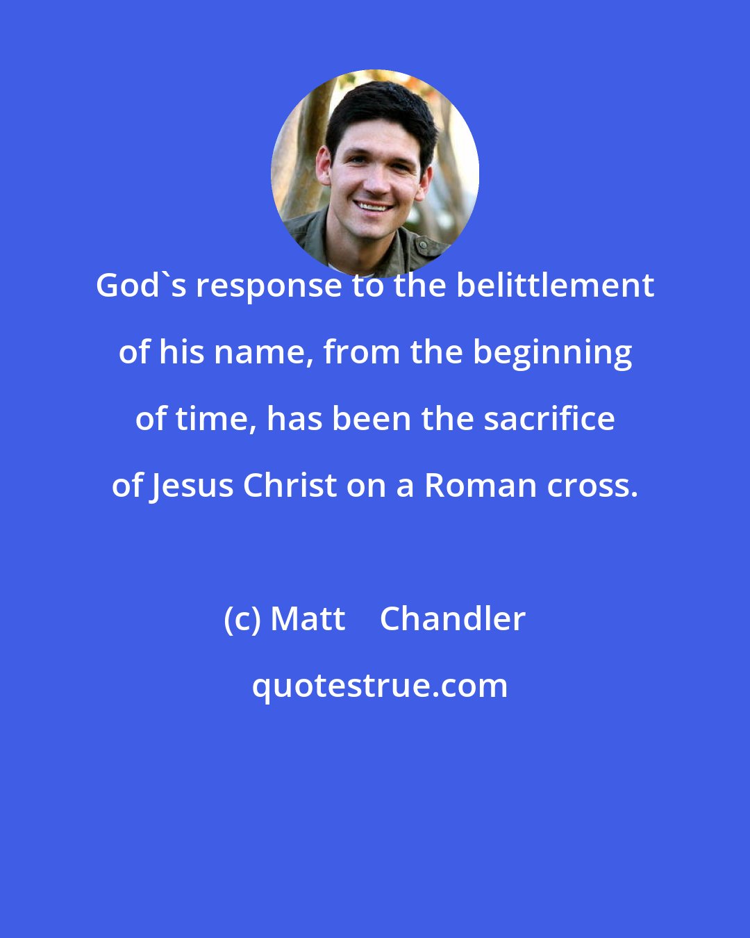 Matt    Chandler: God's response to the belittlement of his name, from the beginning of time, has been the sacrifice of Jesus Christ on a Roman cross.