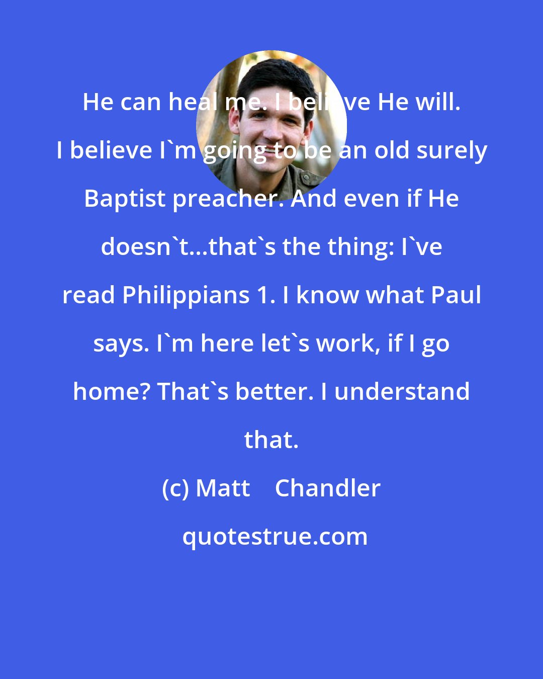 Matt    Chandler: He can heal me. I believe He will. I believe I'm going to be an old surely Baptist preacher. And even if He doesn't...that's the thing: I've read Philippians 1. I know what Paul says. I'm here let's work, if I go home? That's better. I understand that.