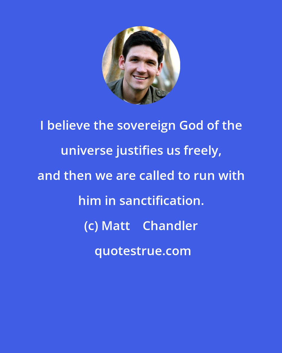 Matt    Chandler: I believe the sovereign God of the universe justifies us freely, and then we are called to run with him in sanctification.