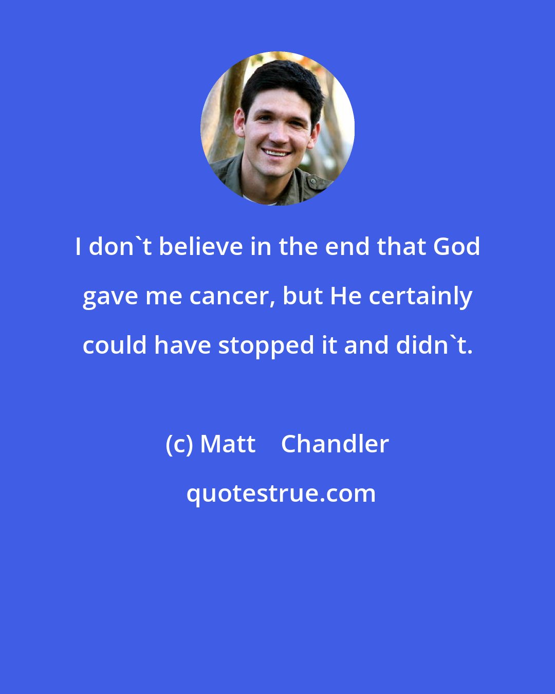 Matt    Chandler: I don't believe in the end that God gave me cancer, but He certainly could have stopped it and didn't.